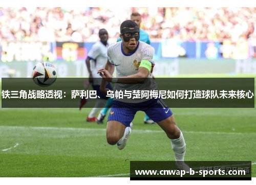 铁三角战略透视:萨利巴、乌帕与楚阿梅尼如何打造球队未来核心 铁三角战略透视:萨利巴、乌帕与楚阿梅尼如何打造球队未来核心