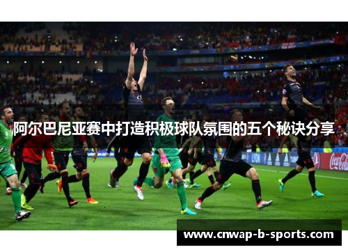 阿尔巴尼亚赛中打造积极球队氛围的五个秘诀分享 阿尔巴尼亚赛中打造积极球队氛围的五个秘诀分享