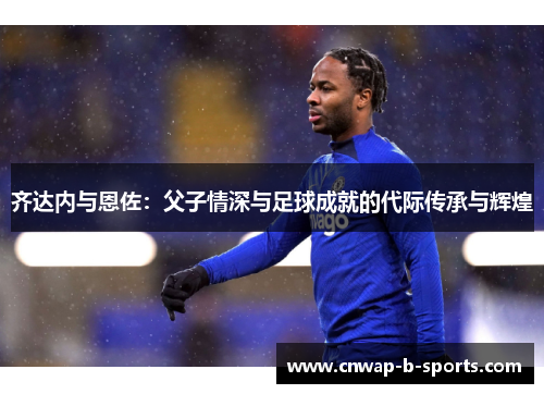 齐达内与恩佐：父子情深与足球成就的代际传承与辉煌