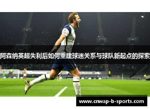 阿森纳英超失利后如何重建球迷关系与球队新起点的探索 阿森纳英超失利后如何重建球迷关系与球队新起点的探索